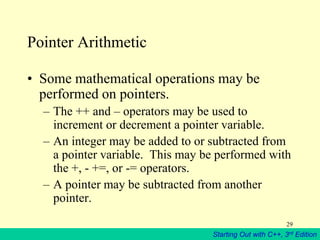 Starting Out with C++, 3rd Edition
29
Pointer Arithmetic
• Some mathematical operations may be
performed on pointers.
– The ++ and – operators may be used to
increment or decrement a pointer variable.
– An integer may be added to or subtracted from
a pointer variable. This may be performed with
the +, - +=, or -= operators.
– A pointer may be subtracted from another
pointer.
 