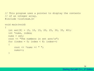 Starting Out with C++, 3rd Edition
30
// This program uses a pointer to display the contents
// of an integer array.
#include <iostream.h>
void main(void)
{
int set[8] = {5, 10, 15, 20, 25, 30, 35, 40};
int *nums, index;
nums = set;
cout << "The numbers in set are:n";
for (index = 0; index < 8; index++)
{
cout << *nums << " ";
nums++;
}
 