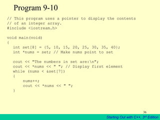 Starting Out with C++, 3rd Edition
36
Program 9-10
// This program uses a pointer to display the contents
// of an integer array.
#include <iostream.h>
void main(void)
{
int set[8] = {5, 10, 15, 20, 25, 30, 35, 40};
int *nums = set; // Make nums point to set
cout << "The numbers in set are:n";
cout << *nums << " "; // Display first element
while (nums < &set[7])
{
nums++;
cout << *nums << " ";
}
 