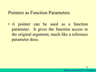 Starting Out with C++, 3rd Edition
39
Pointers as Function Parameters
• A pointer can be used as a function
parameter. It gives the function access to
the original argument, much like a reference
parameter does.
 