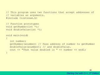 Starting Out with C++, 3rd Edition
40
// This program uses two functions that accept addresses of
// variables as arguments.
#include <iostream.h>
// Function prototypes
void getNumber(int *);
void doubleValue(int *);
void main(void)
{
int number;
getNumber(&number) // Pass address of number to getNumber
doubleValue(&number); // and doubleValue.
cout << "That value doubled is " << number << endl;
}
 