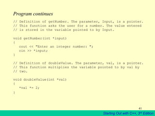 Starting Out with C++, 3rd Edition
41
Program continues
// Definition of getNumber. The parameter, Input, is a pointer.
// This function asks the user for a number. The value entered
// is stored in the variable pointed to by Input.
void getNumber(int *input)
{
cout << "Enter an integer number: ";
cin >> *input;
}
// Definition of doubleValue. The parameter, val, is a pointer.
// This function multiplies the variable pointed to by val by
// two.
void doubleValue(int *val)
{
*val *= 2;
}
 