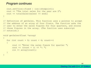 Starting Out with C++, 3rd Edition
44
Program continues
cout.setf(ios::fixed | ios::showpoint);
cout << "The total sales for the year are $";
cout << totalSales(sales) << endl;
}
// Definition of getSales. This function uses a pointer to accept
// the address of an array of four floats. The function asks the
// user to enter the sales figures for four quarters, and stores
// those figures in the array. (The function uses subscript
// notation.)
void getSales(float *array)
{
for (int count = 0; count < 4; count++)
{
cout << "Enter the sales figure for quarter ";
cout << (count + 1) << ": ";
cin >> array[count];
}
}
 