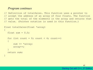 Starting Out with C++, 3rd Edition
45
Program continues
// Definition of totalSales. This function uses a pointer to
// accept the address of an array of four floats. The function
// gets the total of the elements in the array and returns that
// value. (Pointer notation is used in this function.)
float totalSales(float *array)
{
float sum = 0.0;
for (int count = 0; count < 4; count++)
{
sum += *array;
array++;
}
return sum;
}
 