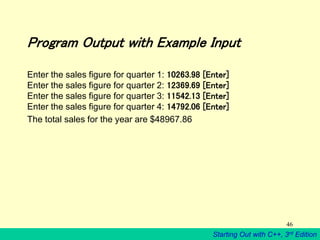 Starting Out with C++, 3rd Edition
46
Program Output with Example Input
Enter the sales figure for quarter 1: 10263.98 [Enter]
Enter the sales figure for quarter 2: 12369.69 [Enter]
Enter the sales figure for quarter 3: 11542.13 [Enter]
Enter the sales figure for quarter 4: 14792.06 [Enter]
The total sales for the year are $48967.86
 