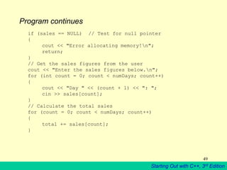 Starting Out with C++, 3rd Edition
49
Program continues
if (sales == NULL) // Test for null pointer
{
cout << "Error allocating memory!n";
return;
}
// Get the sales figures from the user
cout << "Enter the sales figures below.n";
for (int count = 0; count < numDays; count++)
{
cout << "Day " << (count + 1) << ": ";
cin >> sales[count];
}
// Calculate the total sales
for (count = 0; count < numDays; count++)
{
total += sales[count];
}
 