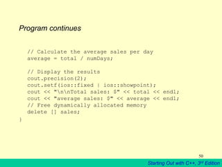 Starting Out with C++, 3rd Edition
50
Program continues
// Calculate the average sales per day
average = total / numDays;
// Display the results
cout.precision(2);
cout.setf(ios::fixed | ios::showpoint);
cout << "nnTotal sales: $" << total << endl;
cout << "average sales: $" << average << endl;
// Free dynamically allocated memory
delete [] sales;
}
 
