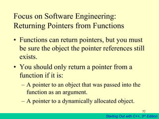 Starting Out with C++, 3rd Edition
52
Focus on Software Engineering:
Returning Pointers from Functions
• Functions can return pointers, but you must
be sure the object the pointer references still
exists.
• You should only return a pointer from a
function if it is:
– A pointer to an object that was passed into the
function as an argument.
– A pointer to a dynamically allocated object.
 