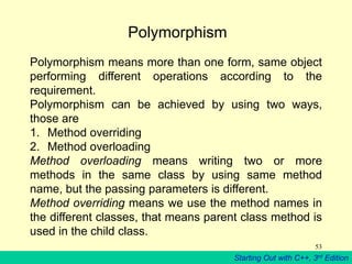 Starting Out with C++, 3rd Edition
53
Polymorphism
Polymorphism means more than one form, same object
performing different operations according to the
requirement.
Polymorphism can be achieved by using two ways,
those are
1. Method overriding
2. Method overloading
Method overloading means writing two or more
methods in the same class by using same method
name, but the passing parameters is different.
Method overriding means we use the method names in
the different classes, that means parent class method is
used in the child class.
 