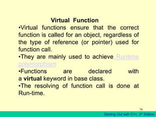 Starting Out with C++, 3rd Edition
56
Virtual Function
•Virtual functions ensure that the correct
function is called for an object, regardless of
the type of reference (or pointer) used for
function call.
•They are mainly used to achieve Runtime
polymorphism
•Functions are declared with
a virtual keyword in base class.
•The resolving of function call is done at
Run-time.
 