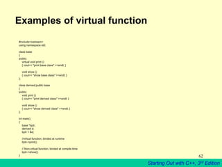 Starting Out with C++, 3rd Edition
62
Examples of virtual function
#include<iostream>
using namespace std;
class base
{
public:
virtual void print ()
{ cout<< "print base class" <<endl; }
void show ()
{ cout<< "show base class" <<endl; }
};
class derived:public base
{
public:
void print ()
{ cout<< "print derived class" <<endl; }
void show ()
{ cout<< "show derived class" <<endl; }
};
int main()
{
base *bptr;
derived d;
bptr = &d;
//virtual function, binded at runtime
bptr->print();
// Non-virtual function, binded at compile time
bptr->show();
}
 