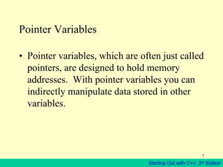 Starting Out with C++, 3rd Edition
7
Pointer Variables
• Pointer variables, which are often just called
pointers, are designed to hold memory
addresses. With pointer variables you can
indirectly manipulate data stored in other
variables.
 