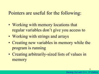 Starting Out with C++, 3rd Edition
8
Pointers are useful for the following:
• Working with memory locations that
regular variables don’t give you access to
• Working with strings and arrays
• Creating new variables in memory while the
program is running
• Creating arbitrarily-sized lists of values in
memory
 