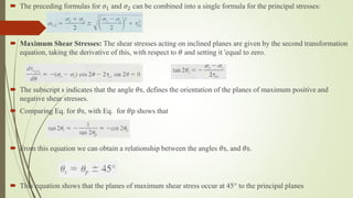  The preceding formulas for 𝜎1 and 𝜎2 can be combined into a single formula for the principal stresses:
 Maximum Shear Stresses: The shear stresses acting on inclined planes are given by the second transformation
equation, taking the derivative of this, with respect to 𝜃 and setting it 'equal to zero.
 The subscript s indicates that the angle 𝜃s, defines the orientation of the planes of maximum positive and
negative shear stresses.
 Comparing Eq. for 𝜃s, with Eq. for 𝜃p shows that
 From this equation we can obtain a relationship between the angles 𝜃s, and 𝜃s.
 This equation shows that the planes of maximum shear stress occur at 45° to the principal planes
 
