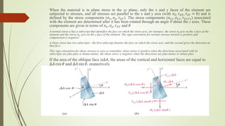 When the material is in plane stress in the xy plane, only the x and y faces of the element are
subjected to stresses, and all stresses act parallel to the x and y axis (with 𝜎𝑍, 𝜏𝑍𝑋, 𝜏𝑍𝑌 = 0) and is
defined by the stress components (𝜎𝑥, 𝜎𝑦, 𝜏𝑋𝑌). The stress components (𝜎𝑥1, 𝜎𝑦1, 𝜏𝑋1𝑌1) associated
with the element are determined after it has been rotated through an angle θ about the z axes. These
components are given in terms of 𝜎𝑥, 𝜎𝑦, 𝜏𝑋𝑌 and 𝜃
A normal stress a has a subscript that identifies the face on which the stress acts; for instance, the stress 𝜎𝑥acts on the x face of the
element and the stress 𝜎𝑦 acts on the y face of the element. The sign convention for normal stresses tension is positive and
compression is negative.
A shear stress has two subscripts—the first subscript denotes the face on which the stress acts, and the second gives the direction on
that face.
This sign convention for shear stresses is easy to remember, shear stress is positive when the directions associated with its
subscripts are plus-plus or minus-minus; the shear stress is negative when the directions are plus-minus or minus-plus.
If the area of the oblique face is∆𝐴, the areas of the vertical and horizontal faces are equal to
∆𝐴 cos 𝜃 and ∆𝐴 sin 𝜃, respectively.
 