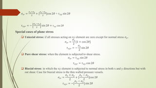 𝜎𝑥′ =
𝜎𝑥+𝜎𝑦
2
+ [
𝜎𝑥−𝜎𝑦
2
]cos 2𝜃 + 𝜏𝑥𝑦 sin 2𝜃
𝜏𝑥𝑦′ = −
𝜎𝑥−𝜎𝑦
2
sin 2𝜃 + 𝜏𝑥𝑦 cos 2𝜃
Special cases of plane stress
 Uniaxial stress: if all stresses acting on xy element are zero except for normal stress 𝜎𝑥.
𝜎𝑥′ =
𝜎𝑥
2
[1 + cos 2𝜃]
𝜏𝑥𝑦′ = −
𝜎𝑥
2
sin 2𝜃
 Pure shear stress: when the element is subjected to shear stress.
𝜎𝑥′ = 𝜏𝑥𝑦 sin 2𝜃
𝜏𝑥𝑦′ = 𝜏𝑥𝑦 cos 2𝜃
 Biaxial stress: in which the xy element is subjected to normal stress in both x and y directions but with
out shear. Case for biaxial stress is the thin walled pressure vessels.
𝜎𝑥′ =
𝜎𝑥 + 𝜎𝑦
2
+ [
𝜎𝑥 − 𝜎𝑦
2
]cos 2𝜃
𝜏𝑥𝑦′ = −[
𝜎𝑥 − 𝜎𝑦
2
] sin 2𝜃
 
