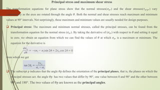 Principal stress and maximum shear stress
The transformation equations for plane stress show that the normal stresses(𝜎𝑥′) and the shear stresses(𝜏𝑥′𝑦′) vary
continuously as the axes are rotated through the angle 𝜃. Both the normal and shear stresses reach maximum and minimum
values at 90° intervals. Not surprisingly, these maximum and minimum values are usually needed for design purposes.
 Principal stress: The maximum and minimum normal stresses, called the principal stresses, can be found from the
transformation equation for the normal stress (𝜎𝑥′). By taking the derivative of (𝜎𝑥′) with respect to 𝜃 and setting it equal
to zero. we obtain an equation from which we can find the values of 𝜃 at which 𝜎𝑥′ is a maximum or minimum. The
equation for the derivative is
from which we get
 The subscript p indicates that the angle 𝜃p defines the orientation of the principal planes, that is, the planes on which the
principal stresses act. the angle 𝜃p has two values that differ by 90°, one value between 0 and 90° and the other between
90° and 180°. The two values of 𝜃p are known as the principal angles.
 