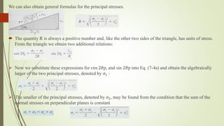 We can also obtain general formulas for the principal stresses.
 The quantity R is always a positive number and, like the other two sides of the triangle, has units of stress.
From the triangle we obtain two additional relations:
 Now we substitute these expressions for cos 2𝜃p, and sin 2𝜃p into Eq. (7-4a) and obtain the algebraically
larger of the two principal stresses, denoted by 𝜎1 :
 The smaller of the principal stresses, denoted by 𝜎2, may be found from the condition that the sum of the
normal stresses on perpendicular planes is constant
 