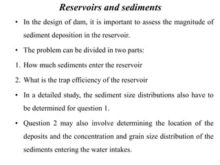 Reservoirs and sediments
• In the design of dam, it is important to assess the magnitude of
sediment deposition in the reservoir.
• The problem can be divided in two parts:
1. How much sediments enter the reservoir
2. What is the trap efficiency of the reservoir
• In a detailed study, the sediment size distributions also have to
be determined for question 1.
• Question 2 may also involve determining the location of the
deposits and the concentration and grain size distribution of the
sediments entering the water intakes.
 