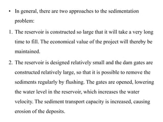 • In general, there are two approaches to the sedimentation
problem:
1. The reservoir is constructed so large that it will take a very long
time to fill. The economical value of the project will thereby be
maintained.
2. The reservoir is designed relatively small and the dam gates are
constructed relatively large, so that it is possible to remove the
sediments regularly by flushing. The gates are opened, lowering
the water level in the reservoir, which increases the water
velocity. The sediment transport capacity is increased, causing
erosion of the deposits.
 