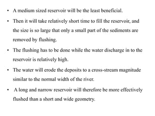 • A medium sized reservoir will be the least beneficial.
• Then it will take relatively short time to fill the reservoir, and
the size is so large that only a small part of the sediments are
removed by flushing.
• The flushing has to be done while the water discharge in to the
reservoir is relatively high.
• The water will erode the deposits to a cross-stream magnitude
similar to the normal width of the river.
• A long and narrow reservoir will therefore be more effectively
flushed than a short and wide geometry.
 