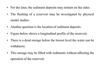 • For the later, the sediment deposits may remain on the sides.
• The flushing of a reservoir may be investigated by physical
model studies.
• Another question is the location of sediment deposits.
• Figure below shows a longitudinal profile of the reservoir.
• There is a dead storage below the lowest level the water can be
withdrawn.
• This storage may be filled with sediments without affecting the
operation of the reservoir.
 