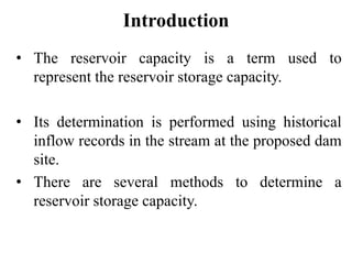 Introduction
• The reservoir capacity is a term used to
represent the reservoir storage capacity.
• Its determination is performed using historical
inflow records in the stream at the proposed dam
site.
• There are several methods to determine a
reservoir storage capacity.
 