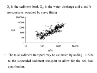 Qs is the sediment load, Qw is the water discharge and a and b
are constants, obtained by curve fitting
• The total sediment transport may be estimated by adding 10-22%
to the suspended sediment transport to allow for the bed load
contribution.
 