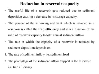 Reduction in reservoir capacity
• The useful life of a reservoir gets reduced due to sediment
deposition causing a decrease in its storage capacity.
• The percent of the inflowing sediment which is retained in a
reservoir is called the trap efficiency and it is a function of the
ratio of reservoir capacity to total annual sediment inflow
• The rate at which the capacity of a reservoir is reduced by
sediment deposition depends on
1. The rate of sediment inflow i.e. sediment load
2. The percentage of the sediment inflow trapped in the reservoir,
i.e. trap efficiency
 