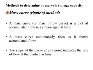 Methods to determine a reservoir storage capacity
Mass curve (ripple's) method:
• A mass curve (or mass inflow curve) is a plot of
accumulated flow in a stream against time.
• A mass curve continuously rises as it shows
accumulated flows.
• The slope of the curve at any point indicates the rate
of flow at that particular time.
 