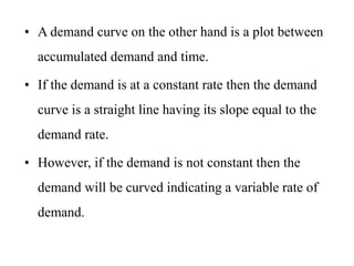 • A demand curve on the other hand is a plot between
accumulated demand and time.
• If the demand is at a constant rate then the demand
curve is a straight line having its slope equal to the
demand rate.
• However, if the demand is not constant then the
demand will be curved indicating a variable rate of
demand.
 