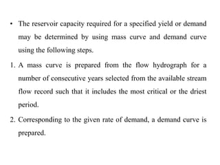 • The reservoir capacity required for a specified yield or demand
may be determined by using mass curve and demand curve
using the following steps.
1. A mass curve is prepared from the flow hydrograph for a
number of consecutive years selected from the available stream
flow record such that it includes the most critical or the driest
period.
2. Corresponding to the given rate of demand, a demand curve is
prepared.
 
