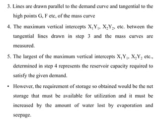 3. Lines are drawn parallel to the demand curve and tangential to the
high points G, F etc, of the mass curve
4. The maximum vertical intercepts X1Y1, X2Y2, etc. between the
tangential lines drawn in step 3 and the mass curves are
measured.
5. The largest of the maximum vertical intercepts X1Y1, X2Y2 etc.,
determined in step 4 represents the reservoir capacity required to
satisfy the given demand.
• However, the requirement of storage so obtained would be the net
storage that must be available for utilization and it must be
increased by the amount of water lost by evaporation and
seepage.
 