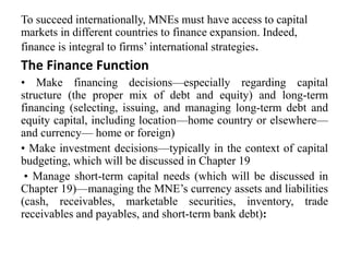 To succeed internationally, MNEs must have access to capital
markets in different countries to finance expansion. Indeed,
finance is integral to firms’ international strategies.
The Finance Function
• Make financing decisions—especially regarding capital
structure (the proper mix of debt and equity) and long-term
financing (selecting, issuing, and managing long-term debt and
equity capital, including location—home country or elsewhere—
and currency— home or foreign)
• Make investment decisions—typically in the context of capital
budgeting, which will be discussed in Chapter 19
• Manage short-term capital needs (which will be discussed in
Chapter 19)—managing the MNE’s currency assets and liabilities
(cash, receivables, marketable securities, inventory, trade
receivables and payables, and short-term bank debt):
 