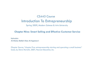CS443 Course
              Introduction To Entrepreneurship
                                   p         p
                     Spring 2009, Modern Science & Arts University

    Chapter Nine: Smart Selling and Effective Customer Service

Instructor:
Al-Motaz Bellah Alaa Al-Agamawi


Chapter Source, “chapter Five: entrepreneurship starting and operating a small business”
book, by Steve Mariotti, 2007, Pearson Education, Inc.

       Smart Selling and Effective Customer Service   Chapter 9   By: Motaz Al-Agamawi
 