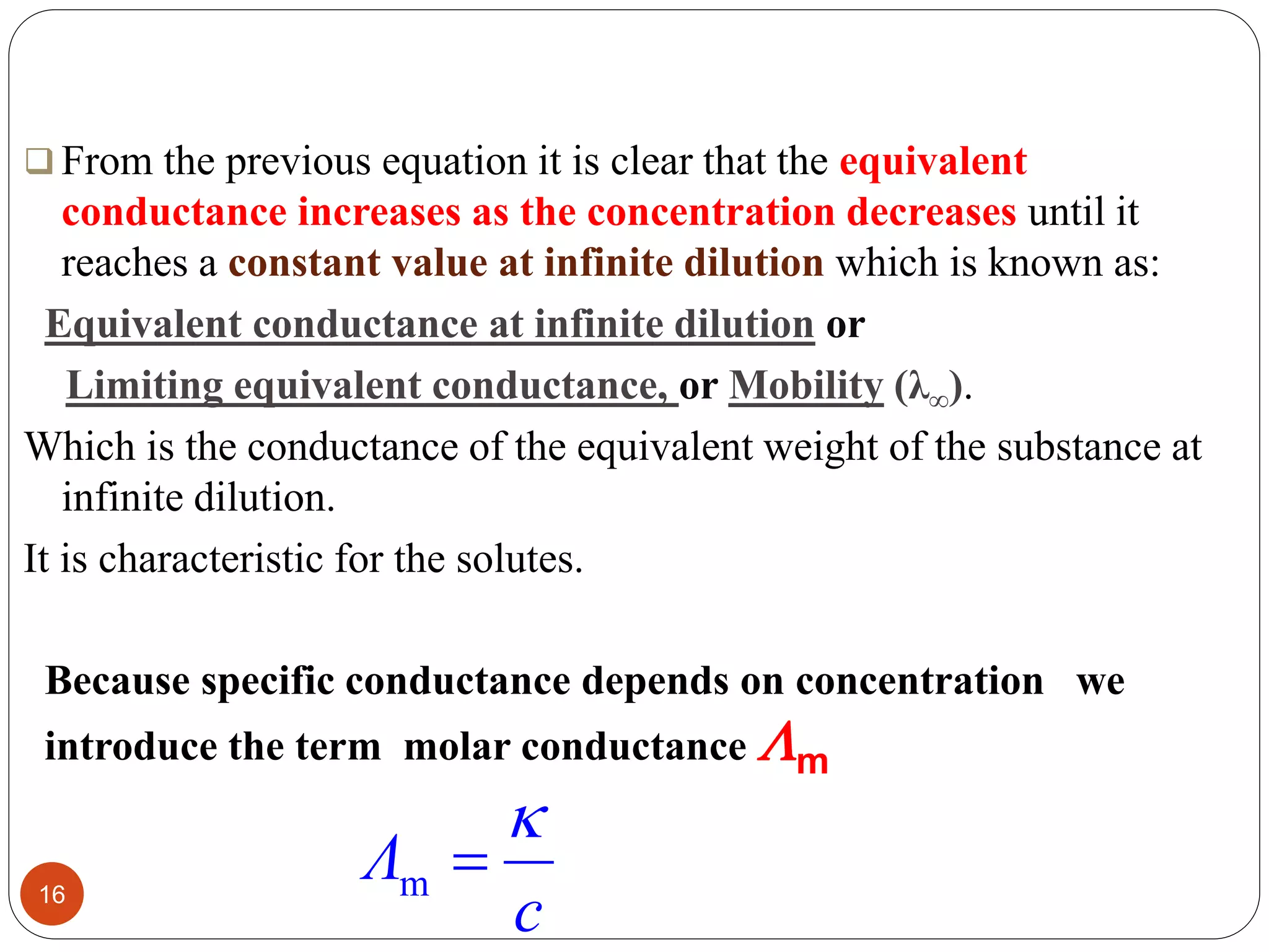  From the previous equation it is clear that the equivalent
conductance increases as the concentration decreases until it
reaches a constant value at infinite dilution which is known as:
Equivalent conductance at infinite dilution or
Limiting equivalent conductance, or Mobility (λ∞).
Which is the conductance of the equivalent weight of the substance at
infinite dilution.
It is characteristic for the solutes.
16
Because specific conductance depends on concentration we
introduce the term molar conductance m
c
Λ

m
 