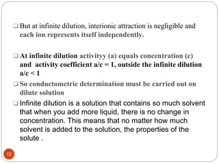  But at infinite dilution, interionic attraction is negligible and
each ion represents itself independently.
 At infinite dilution activityy (a) equals concentration (c)
and activity coefficient a/c = 1, outside the infinite dilution
a/c < 1
 So conductometric determination must be carried out on
dilute solution
 Infinite dilution is a solution that contains so much solvent
that when you add more liquid, there is no change in
concentration. This means that no matter how much
solvent is added to the solution, the properties of the
solute .
12
 