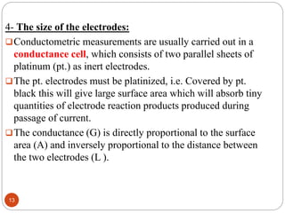 4- The size of the electrodes:
Conductometric measurements are usually carried out in a
conductance cell, which consists of two parallel sheets of
platinum (pt.) as inert electrodes.
The pt. electrodes must be platinized, i.e. Covered by pt.
black this will give large surface area which will absorb tiny
quantities of electrode reaction products produced during
passage of current.
The conductance (G) is directly proportional to the surface
area (A) and inversely proportional to the distance between
the two electrodes (L ).
13
 