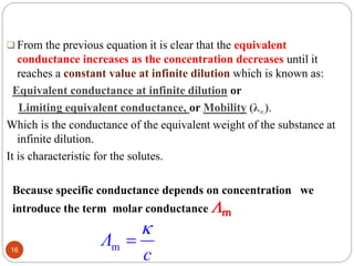  From the previous equation it is clear that the equivalent
conductance increases as the concentration decreases until it
reaches a constant value at infinite dilution which is known as:
Equivalent conductance at infinite dilution or
Limiting equivalent conductance, or Mobility (λ∞).
Which is the conductance of the equivalent weight of the substance at
infinite dilution.
It is characteristic for the solutes.
16
Because specific conductance depends on concentration we
introduce the term molar conductance m
c
Λ

m
 