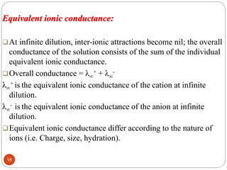 Equivalent ionic conductance:
At infinite dilution, inter-ionic attractions become nil; the overall
conductance of the solution consists of the sum of the individual
equivalent ionic conductance.
Overall conductance = λ∞
+ + λ∞
-
λ∞
+ is the equivalent ionic conductance of the cation at infinite
dilution.
λ∞
- is the equivalent ionic conductance of the anion at infinite
dilution.
Equivalent ionic conductance differ according to the nature of
ions (i.e. Charge, size, hydration).
18
 