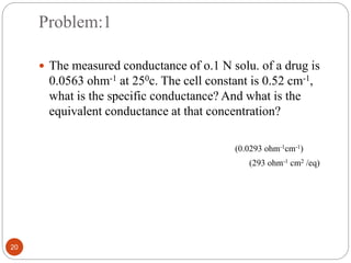Problem:1
 The measured conductance of o.1 N solu. of a drug is
0.0563 ohm-1 at 250c. The cell constant is 0.52 cm-1,
what is the specific conductance? And what is the
equivalent conductance at that concentration?
(0.0293 ohm-1cm-1)
(293 ohm-1 cm2 /eq)
20
 