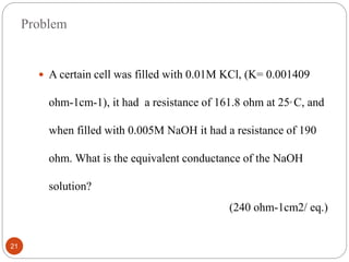 Problem
 A certain cell was filled with 0.01M KCl, (K= 0.001409
ohm-1cm-1), it had a resistance of 161.8 ohm at 25ₒ C, and
when filled with 0.005M NaOH it had a resistance of 190
ohm. What is the equivalent conductance of the NaOH
solution?
(240 ohm-1cm2/ eq.)
21
 