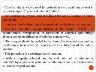 Conductivity is widely used for estimating the overall ion content in
various sample of practical interest (Table 2).
But conductivity values cannot indicate the conc of a specific ion in
the sample.
 Ion conc. can be determined by means of conductometric titration.
The rxn b/n the ion of interest & the added reagent (i.e.
neutralization, precipitation, or formation of complex cpd) brings
about a strong modification of solution conductivity.
 The reagent should be added in the form of a standard so/n and the
conductance (conductivity) is measured as a function of the added
volume.
This procedure is a conductometric titration.
 With a properly selected rxn, the end point of the titration is
indicated by a particular point on the titration curve (i.e. conductance
vs. added reagent volume). 7
Cont…
 