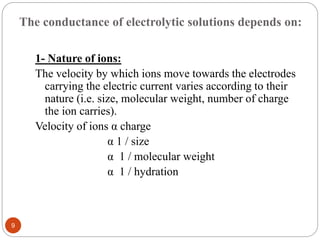 The conductance of electrolytic solutions depends on:
1- Nature of ions:
The velocity by which ions move towards the electrodes
carrying the electric current varies according to their
nature (i.e. size, molecular weight, number of charge
the ion carries).
Velocity of ions α charge
α 1 / size
α 1 / molecular weight
α 1 / hydration
9
 