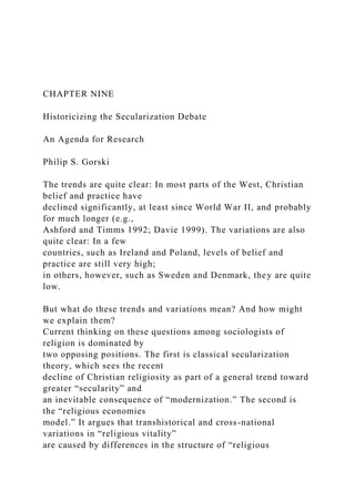 CHAPTER NINE
Historicizing the Secularization Debate
An Agenda for Research
Philip S. Gorski
The trends are quite clear: In most parts of the West, Christian
belief and practice have
declined significantly, at least since World War II, and probably
for much longer (e.g.,
Ashford and Timms 1992; Davie 1999). The variations are also
quite clear: In a few
countries, such as Ireland and Poland, levels of belief and
practice are still very high;
in others, however, such as Sweden and Denmark, they are quite
low.
But what do these trends and variations mean? And how might
we explain them?
Current thinking on these questions among sociologists of
religion is dominated by
two opposing positions. The first is classical secularization
theory, which sees the recent
decline of Christian religiosity as part of a general trend toward
greater “secularity” and
an inevitable consequence of “modernization.” The second is
the “religious economies
model.” It argues that transhistorical and cross-national
variations in “religious vitality”
are caused by differences in the structure of “religious
 