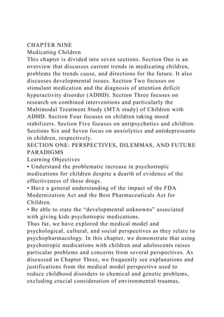 CHAPTER NINE
Medicating Children
This chapter is divided into seven sections. Section One is an
overview that discusses current trends in medicating children,
problems the trends cause, and directions for the future. It also
discusses developmental issues. Section Two focuses on
stimulant medication and the diagnosis of attention deficit
hyperactivity disorder (ADHD). Section Three focuses on
research on combined interventions and particularly the
Multimodal Treatment Study (MTA study) of Children with
ADHD. Section Four focuses on children taking mood
stabilizers. Section Five focuses on antipsychotics and children.
Sections Six and Seven focus on anxiolytics and antidepressants
in children, respectively.
SECTION ONE: PERSPECTIVES, DILEMMAS, AND FUTURE
PARADIGMS
Learning Objectives
• Understand the problematic increase in psychotropic
medications for children despite a dearth of evidence of the
effectiveness of these drugs.
• Have a general understanding of the impact of the FDA
Modernization Act and the Best Pharmaceuticals Act for
Children.
• Be able to state the “developmental unknowns” associated
with giving kids psychotropic medications.
Thus far, we have explored the medical model and
psychological, cultural, and social perspectives as they relate to
psychopharmacology. In this chapter, we demonstrate that using
psychotropic medications with children and adolescents raises
particular problems and concerns from several perspectives. As
discussed in Chapter Three, we frequently see explanations and
justifications from the medical model perspective used to
reduce childhood disorders to chemical and genetic problems,
excluding crucial consideration of environmental traumas,
 