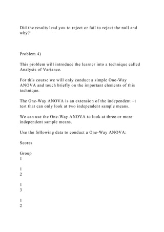 Did the results lead you to reject or fail to reject the null and
why?
Problem 4)
This problem will introduce the learner into a technique called
Analysis of Variance.
For this course we will only conduct a simple One-Way
ANOVA and touch briefly on the important elements of this
technique.
The One-Way ANOVA is an extension of the independent –t
test that can only look at two independent sample means.
We can use the One-Way ANOVA to look at three or more
independent sample means.
Use the following data to conduct a One-Way ANOVA:
Scores
Group
1
1
2
1
3
1
2
 
