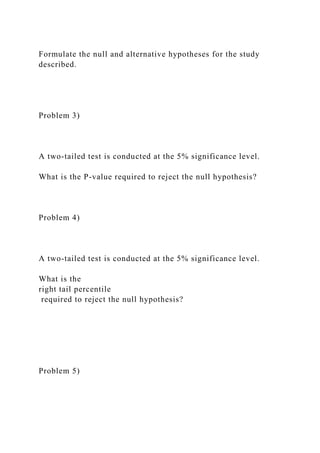 Formulate the null and alternative hypotheses for the study
described.
Problem 3)
A two-tailed test is conducted at the 5% significance level.
What is the P-value required to reject the null hypothesis?
Problem 4)
A two-tailed test is conducted at the 5% significance level.
What is the
right tail percentile
required to reject the null hypothesis?
Problem 5)
 