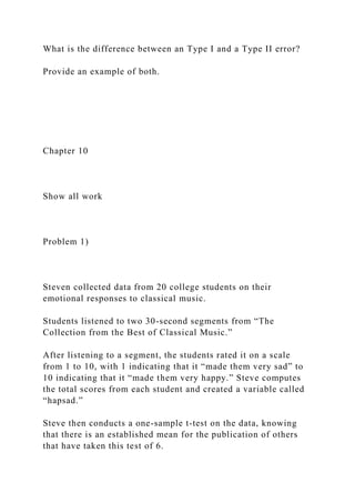 What is the difference between an Type I and a Type II error?
Provide an example of both.
Chapter 10
Show all work
Problem 1)
Steven collected data from 20 college students on their
emotional responses to classical music.
Students listened to two 30-second segments from “The
Collection from the Best of Classical Music.”
After listening to a segment, the students rated it on a scale
from 1 to 10, with 1 indicating that it “made them very sad” to
10 indicating that it “made them very happy.” Steve computes
the total scores from each student and created a variable called
“hapsad.”
Steve then conducts a one-sample t-test on the data, knowing
that there is an established mean for the publication of others
that have taken this test of 6.
 
