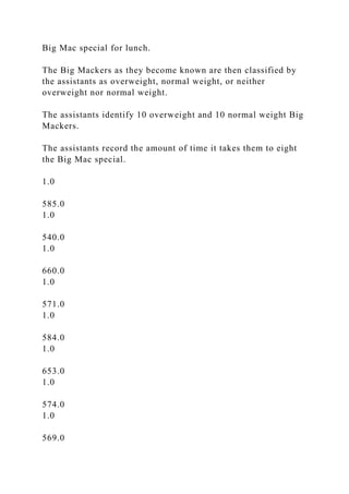 Big Mac special for lunch.
The Big Mackers as they become known are then classified by
the assistants as overweight, normal weight, or neither
overweight nor normal weight.
The assistants identify 10 overweight and 10 normal weight Big
Mackers.
The assistants record the amount of time it takes them to eight
the Big Mac special.
1.0
585.0
1.0
540.0
1.0
660.0
1.0
571.0
1.0
584.0
1.0
653.0
1.0
574.0
1.0
569.0
 